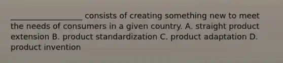 __________________ consists of creating something new to meet the needs of consumers in a given country. A. straight product extension B. product standardization C. product adaptation D. product invention