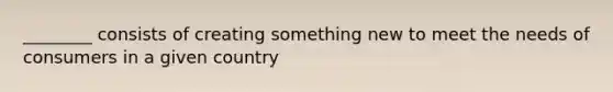 ________ consists of creating something new to meet the needs of consumers in a given country