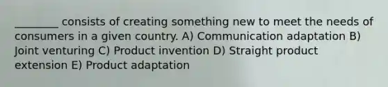 ________ consists of creating something new to meet the needs of consumers in a given country. A) Communication adaptation B) Joint venturing C) Product invention D) Straight product extension E) Product adaptation