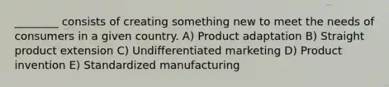 ________ consists of creating something new to meet the needs of consumers in a given country. A) Product adaptation B) Straight product extension C) Undifferentiated marketing D) Product invention E) Standardized manufacturing