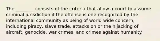 The ________ consists of the criteria that allow a court to assume criminal jurisdiction if the offense is one recognized by the international community as being of world-wide concern, including piracy, slave trade, attacks on or the hijacking of aircraft, genocide, war crimes, and crimes against humanity.