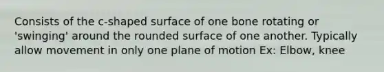 Consists of the c-shaped surface of one bone rotating or 'swinging' around the rounded surface of one another. Typically allow movement in only one plane of motion Ex: Elbow, knee