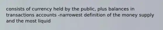 consists of currency held by the public, plus balances in transactions accounts -narrowest definition of the money supply and the most liquid