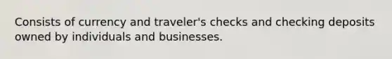 Consists of currency and traveler's checks and checking deposits owned by individuals and businesses.