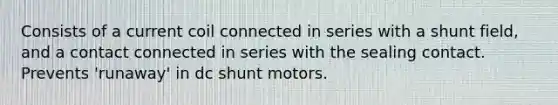 Consists of a current coil connected in series with a shunt field, and a contact connected in series with the sealing contact. Prevents 'runaway' in dc shunt motors.