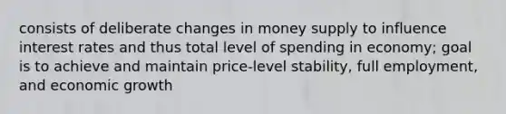 consists of deliberate changes in money supply to influence interest rates and thus total level of spending in economy; goal is to achieve and maintain price-level stability, full employment, and economic growth