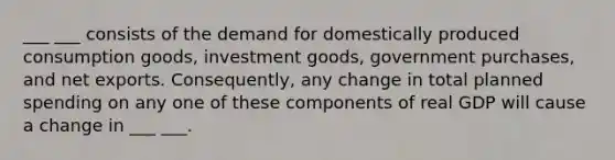 ___ ___ consists of the demand for domestically produced consumption goods, investment goods, government purchases, and net exports. Consequently, any change in total planned spending on any one of these components of real GDP will cause a change in ___ ___.