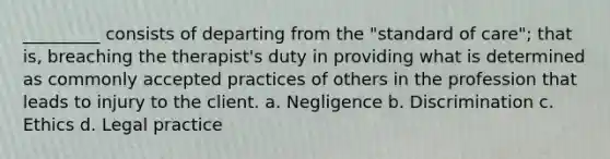 _________ consists of departing from the "standard of care"; that is, breaching the therapist's duty in providing what is determined as commonly accepted practices of others in the profession that leads to injury to the client. a. Negligence b. Discrimination c. Ethics d. Legal practice