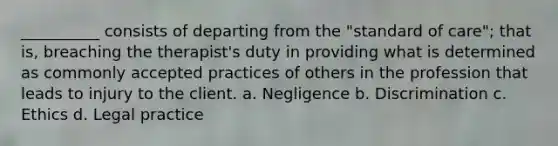 __________ consists of departing from the "standard of care"; that is, breaching the therapist's duty in providing what is determined as commonly accepted practices of others in the profession that leads to injury to the client. a. Negligence b. Discrimination c. Ethics d. Legal practice