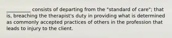 __________ consists of departing from the "standard of care"; that is, breaching the therapist's duty in providing what is determined as commonly accepted practices of others in the profession that leads to injury to the client.