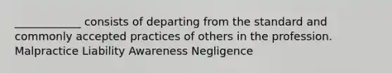 ____________ consists of departing from the standard and commonly accepted practices of others in the profession. Malpractice Liability Awareness Negligence