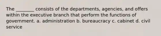 The ________ consists of the departments, agencies, and offers within the executive branch that perform the functions of government. a. administration b. bureaucracy c. cabinet d. civil service