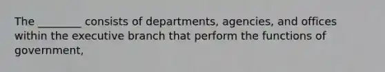 The ________ consists of departments, agencies, and offices within the executive branch that perform the functions of government,