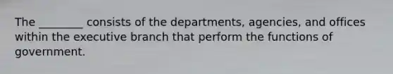 The ________ consists of the departments, agencies, and offices within <a href='https://www.questionai.com/knowledge/kBllUhZHhd-the-executive-branch' class='anchor-knowledge'>the executive branch</a> that perform the functions of government.