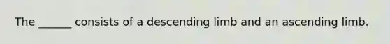 The ______ consists of a descending limb and an ascending limb.