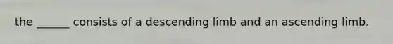 the ______ consists of a descending limb and an ascending limb.