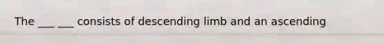 The ___ ___ consists of descending limb and an ascending