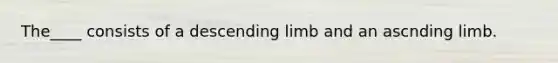 The____ consists of a descending limb and an ascnding limb.