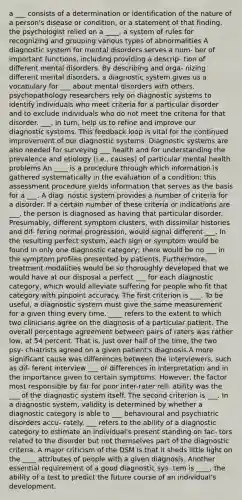 a ___ consists of a determination or identification of the nature of a person's disease or condition, or a statement of that finding. the psychologist relied on a ____, a system of rules for recognizing and grouping various types of abnormalities A diagnostic system for mental disorders serves a num- ber of important functions, including providing a descrip- tion of different mental disorders. By describing and orga- nizing different mental disorders, a diagnostic system gives us a vocabulary for ___ about mental disorders with others. psychopathology researchers rely on diagnostic systems to identify individuals who meet criteria for a particular disorder and to exclude individuals who do not meet the criteria for that disorder. ___, in turn, help us to refine and improve our diagnostic systems. This feedback loop is vital for the continued improvement of our diagnostic systems. Diagnostic systems are also needed for surveying ___ health and for understanding the prevalence and etiology (i.e., causes) of particular mental health problems An ____ is a procedure through which information is gathered systematically in the evaluation of a condition; this assessment procedure yields information that serves as the basis for a ___. A diag- nostic system provides a number of criteria for a disorder. If a certain number of these criteria or indications are ___, the person is diagnosed as having that particular disorder. Presumably, different symptom clusters, with dissimilar histories and dif- fering normal progression, would signal different ___. In the resulting perfect system, each sign or symptom would be found in only one diagnostic category; there would be no ___ in the symptom profiles presented by patients. Furthermore, treatment modalities would be so thoroughly developed that we would have at our disposal a perfect ___ for each diagnostic category, which would alleviate suffering for people who fit that category with pinpoint accuracy. The first criterion is ___. To be useful, a diagnostic system must give the same measurement for a given thing every time. ____ refers to the extent to which two clinicians agree on the diagnosis of a particular patient. The overall percentage agreement between pairs of raters was rather low, at 54 percent. That is, just over half of the time, the two psy- chiatrists agreed on a given patient's diagnosis.A more significant cause was differences between the interviewers, such as dif- ferent interview ___ or differences in interpretation and in the importance given to certain symptoms. However, the factor most responsible by far for poor inter-rater reli- ability was the ___ of the diagnostic system itself. The second criterion is ___. In a diagnostic system, validity is determined by whether a diagnostic category is able to ___ behavioural and psychiatric disorders accu- rately. ___ refers to the ability of a diagnostic category to estimate an individual's present standing on fac- tors related to the disorder but not themselves part of the diagnostic criteria. A major criticism of the DSM is that it sheds little light on the ____ attributes of people with a given diagnosis. Another essential requirement of a good diagnostic sys- tem is ____, the ability of a test to predict the future course of an individual's development.