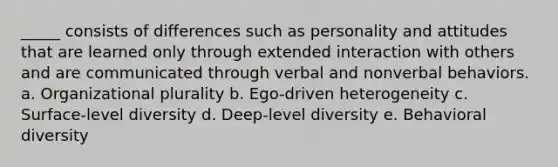 _____ consists of differences such as personality and attitudes that are learned only through extended interaction with others and are communicated through verbal and nonverbal behaviors. a. Organizational plurality b. Ego-driven heterogeneity c. Surface-level diversity d. Deep-level diversity e. Behavioral diversity