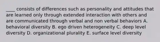 ____ consists of differences such as personality and attitudes that are learned only through extended interaction with others and are communicated through verbal and non verbal behaviors A. behavioral diversity B. ego driven heterogeneity C. deep level diversity D. organizational plurality E. surface level diversity