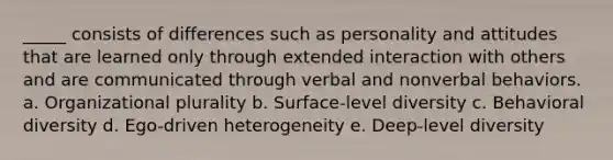 _____ consists of differences such as personality and attitudes that are learned only through extended interaction with others and are communicated through verbal and nonverbal behaviors. a. Organizational plurality b. Surface-level diversity c. Behavioral diversity d. Ego-driven heterogeneity e. Deep-level diversity