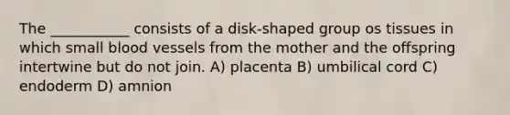 The ___________ consists of a disk-shaped group os tissues in which small blood vessels from the mother and the offspring intertwine but do not join. A) placenta B) umbilical cord C) endoderm D) amnion