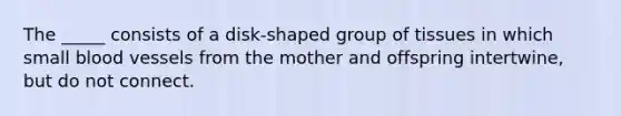 The _____ consists of a disk-shaped group of tissues in which small blood vessels from the mother and offspring intertwine, but do not connect.