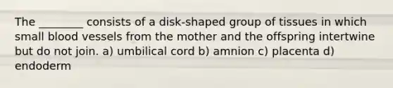 The ________ consists of a disk-shaped group of tissues in which small <a href='https://www.questionai.com/knowledge/kZJ3mNKN7P-blood-vessels' class='anchor-knowledge'>blood vessels</a> from the mother and the offspring intertwine but do not join. a) umbilical cord b) amnion c) placenta d) endoderm