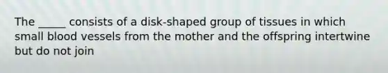 The _____ consists of a disk-shaped group of tissues in which small blood vessels from the mother and the offspring intertwine but do not join