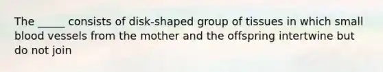 The _____ consists of disk-shaped group of tissues in which small blood vessels from the mother and the offspring intertwine but do not join