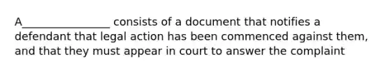 A________________ consists of a document that notifies a defendant that legal action has been commenced against them, and that they must appear in court to answer the complaint