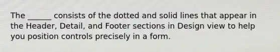 The ______ consists of the dotted and solid lines that appear in the Header, Detail, and Footer sections in Design view to help you position controls precisely in a form.