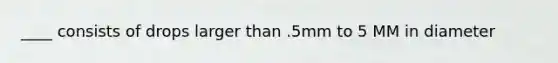 ____ consists of drops larger than .5mm to 5 MM in diameter