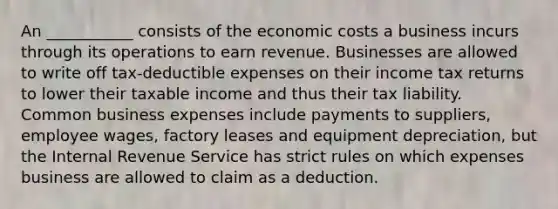 An ___________ consists of the economic costs a business incurs through its operations to earn revenue. Businesses are allowed to write off tax-deductible expenses on their income tax returns to lower their taxable income and thus their tax liability. Common business expenses include payments to suppliers, employee wages, factory leases and equipment depreciation, but the Internal Revenue Service has strict rules on which expenses business are allowed to claim as a deduction.