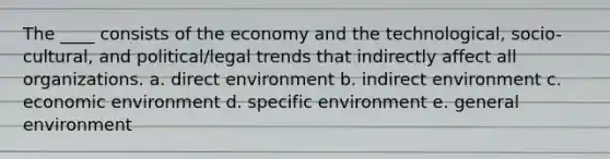 The ____ consists of the economy and the technological, socio-cultural, and political/legal trends that indirectly affect all organizations. a. direct environment b. indirect environment c. economic environment d. specific environment e. general environment