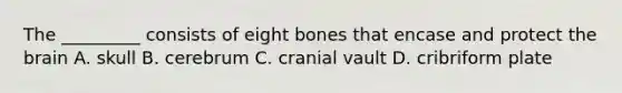 The _________ consists of eight bones that encase and protect the brain A. skull B. cerebrum C. cranial vault D. cribriform plate