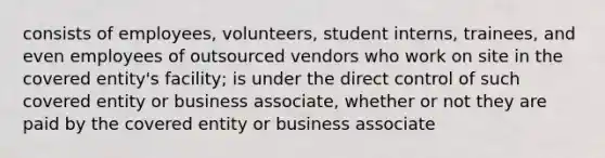 consists of employees, volunteers, student interns, trainees, and even employees of outsourced vendors who work on site in the covered entity's facility; is under the direct control of such covered entity or business associate, whether or not they are paid by the covered entity or business associate