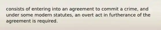 consists of entering into an agreement to commit a crime, and under some modern statutes, an overt act in furtherance of the agreement is required.