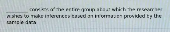 _________ consists of the entire group about which the researcher wishes to make inferences based on information provided by the sample data