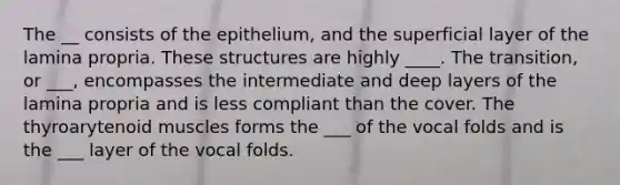 The __ consists of the epithelium, and the superficial layer of the lamina propria. These structures are highly ____. The transition, or ___, encompasses the intermediate and deep layers of the lamina propria and is less compliant than the cover. The thyroarytenoid muscles forms the ___ of the vocal folds and is the ___ layer of the vocal folds.