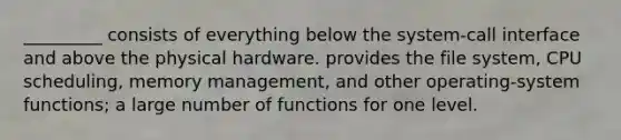 _________ consists of everything below the system-call interface and above the physical hardware. provides the file system, CPU scheduling, memory management, and other operating-system functions; a large number of functions for one level.