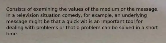 Consists of examining the values of the medium or the message. In a television situation comedy, for example, an underlying message might be that a quick wit is an important tool for dealing with problems or that a problem can be solved in a short time.