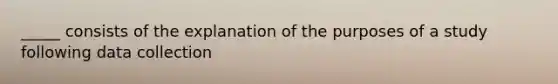 _____ consists of the explanation of the purposes of a study following data collection