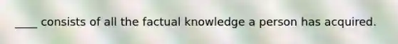 ____ consists of all the factual knowledge a person has acquired.