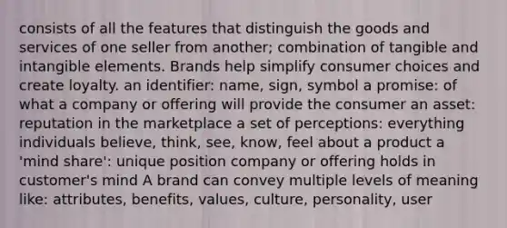 consists of all the features that distinguish the goods and services of one seller from another; combination of tangible and intangible elements. Brands help simplify consumer choices and create loyalty. an identifier: name, sign, symbol a promise: of what a company or offering will provide the consumer an asset: reputation in the marketplace a set of perceptions: everything individuals believe, think, see, know, feel about a product a 'mind share': unique position company or offering holds in customer's mind A brand can convey multiple levels of meaning like: attributes, benefits, values, culture, personality, user