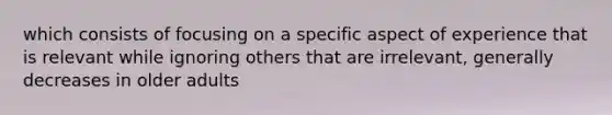 which consists of focusing on a specific aspect of experience that is relevant while ignoring others that are irrelevant, generally decreases in older adults