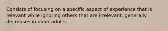 Consists of focusing on a specific aspect of experience that is relevant while ignoring others that are irrelevant, generally decreases in older adults.