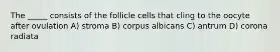 The _____ consists of the follicle cells that cling to the oocyte after ovulation A) stroma B) corpus albicans C) antrum D) corona radiata