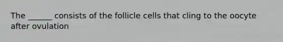 The ______ consists of the follicle cells that cling to the oocyte after ovulation